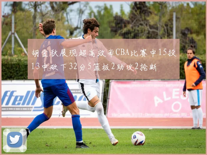 胡金秋展现超高效率CBA比赛中15投13中砍下32分5篮板2助攻2抢断