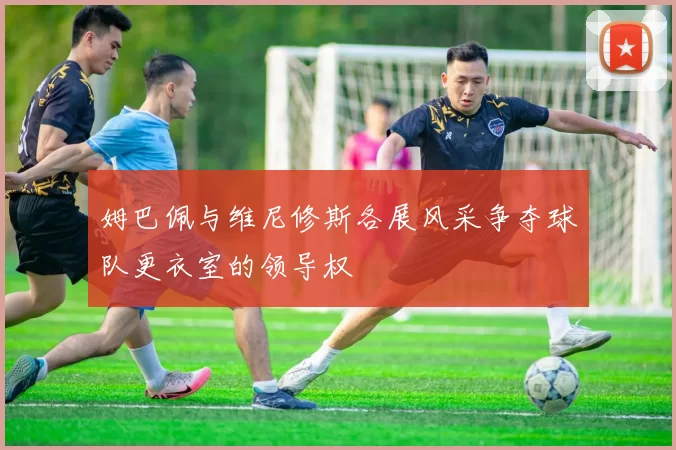 姆巴佩与维尼修斯各展风采争夺球队更衣室的领导权