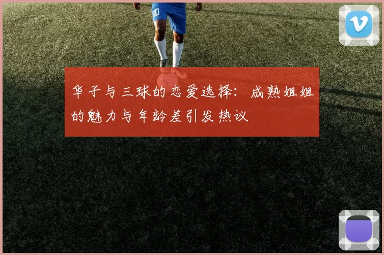 华子与三球的恋爱选择：成熟姐姐的魅力与年龄差引发热议