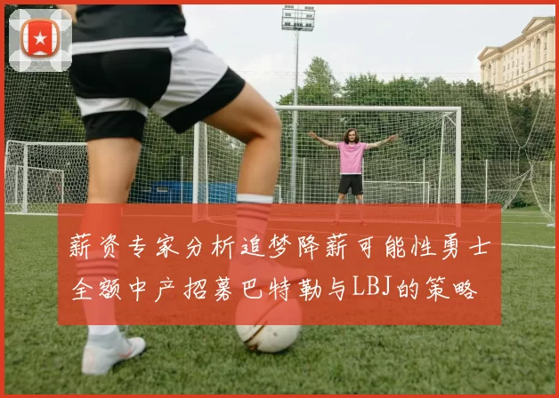 薪资专家分析追梦降薪可能性勇士全额中产招募巴特勒与LBJ的策略