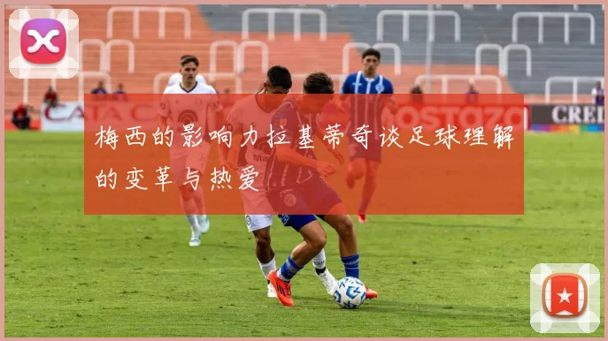 梅西的影响力拉基蒂奇谈足球理解的变革与热爱