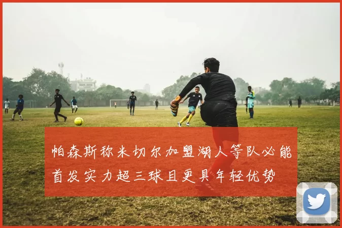 帕森斯称米切尔加盟湖人等队必能首发实力超三球且更具年轻优势