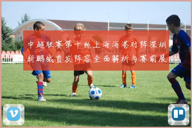 中超联赛第十轮上海海港对阵深圳新鹏城首发阵容全面解析与赛前展望