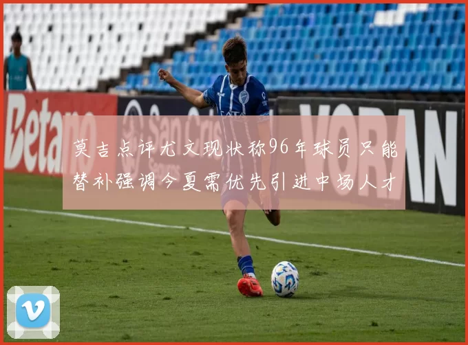 莫吉点评尤文现状称96年球员只能替补强调今夏需优先引进中场人才