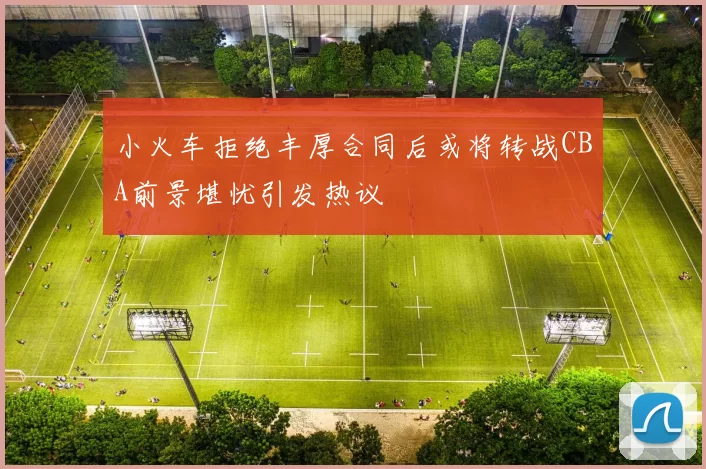 小火车拒绝丰厚合同后或将转战CBA前景堪忧引发热议