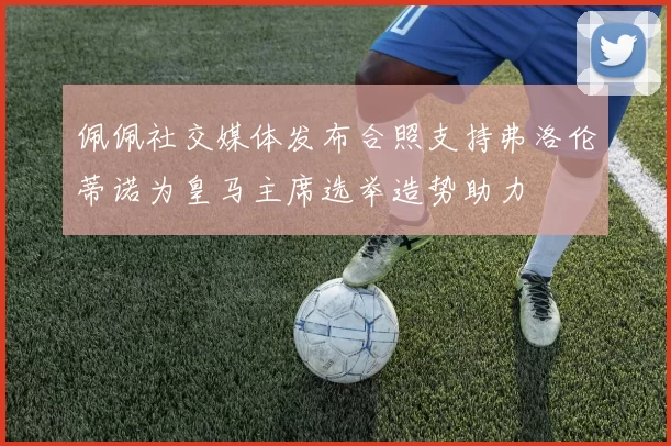 佩佩社交媒体发布合照支持弗洛伦蒂诺为皇马主席选举造势助力