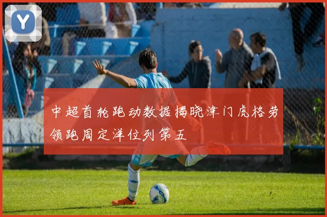 中超首轮跑动数据揭晓津门虎格劳领跑周定洋位列第五