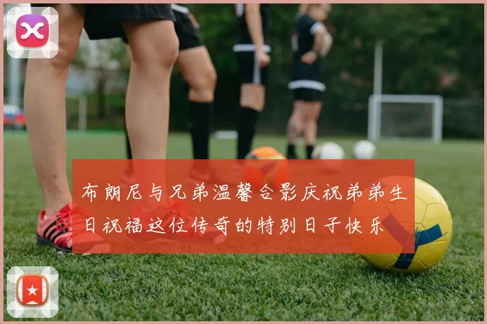 布朗尼与兄弟温馨合影庆祝弟弟生日祝福这位传奇的特别日子快乐
