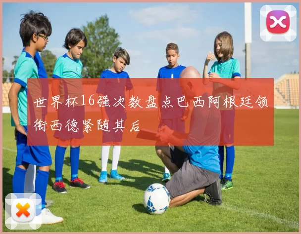 世界杯16强次数盘点巴西阿根廷领衔西德紧随其后
