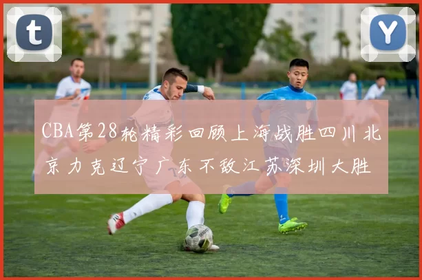 CBA第28轮精彩回顾上海战胜四川北京力克辽宁广东不敌江苏深圳大胜新疆