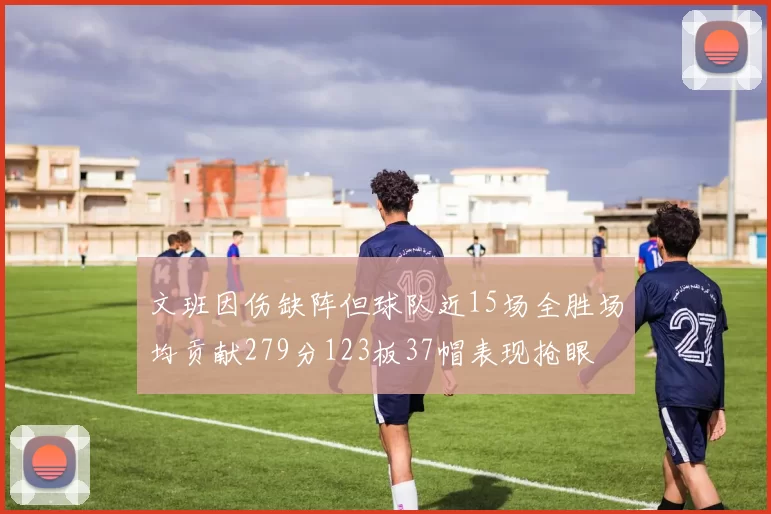 文班因伤缺阵但球队近15场全胜场均贡献279分123板37帽表现抢眼