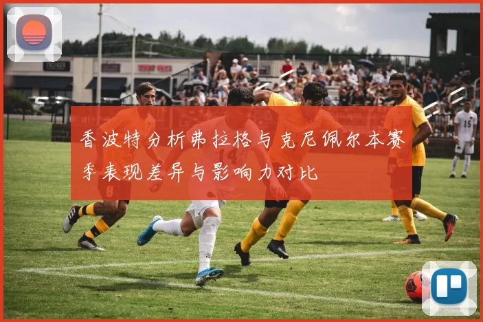 香波特分析弗拉格与克尼佩尔本赛季表现差异与影响力对比
