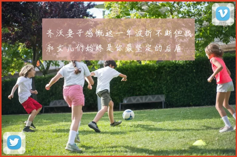 齐沃妻子感慨这一年波折不断但我和女儿们始终是你最坚定的后盾