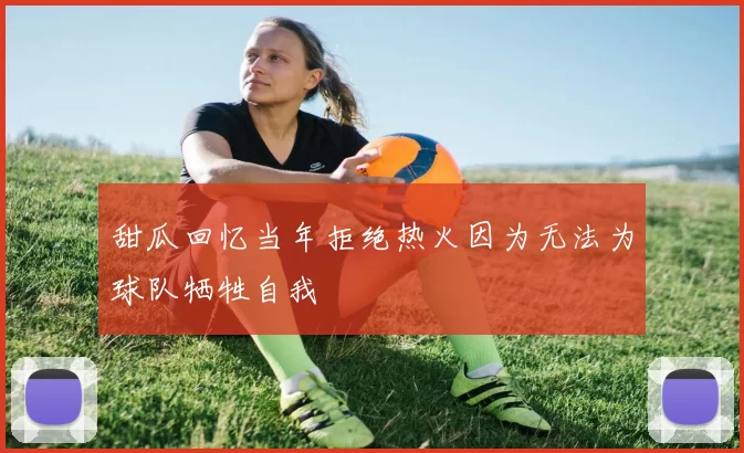 甜瓜回忆当年拒绝热火因为无法为球队牺牲自我