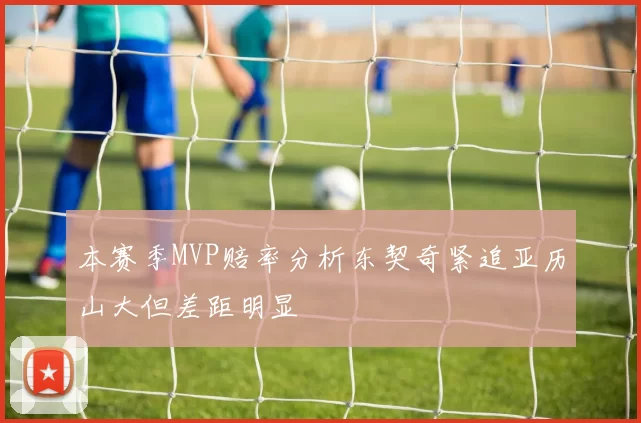 本赛季MVP赔率分析东契奇紧追亚历山大但差距明显