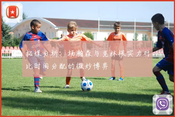 拓媒分析：杨瀚森与克林根实力对比时间分配的微妙博弈